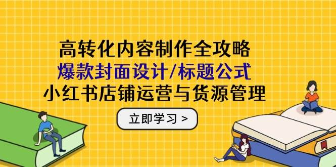高转化内容制作全攻略：爆款封面设计/标题公式，小红书店铺运营与货源管理网赚项目-副业赚钱-互联网创业-资源整合八方网创