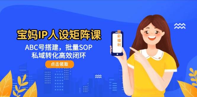 宝妈IP人设矩阵课：ABC号搭建，批量SOP，私域转化高效闭环网赚项目-副业赚钱-互联网创业-资源整合八方网创