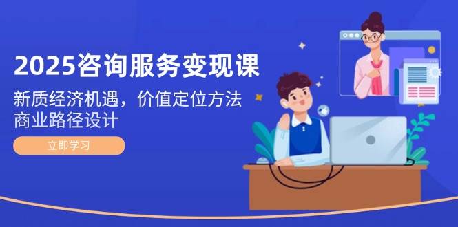 2025咨询服务变现课：新质经济机遇，价值定位方法，商业路径设计网赚项目-副业赚钱-互联网创业-资源整合八方网创