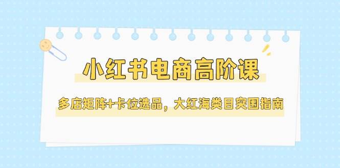小红书电商高阶课，多店矩阵+卡位选品，大红海类目突围指南（更新5月）网赚项目-副业赚钱-互联网创业-资源整合八方网创