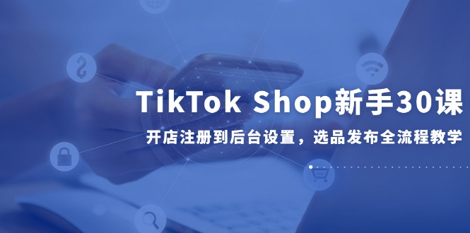 TikTok Shop新手30课，开店注册到后台设置，选品发布全流程教学网赚项目-副业赚钱-互联网创业-资源整合八方网创