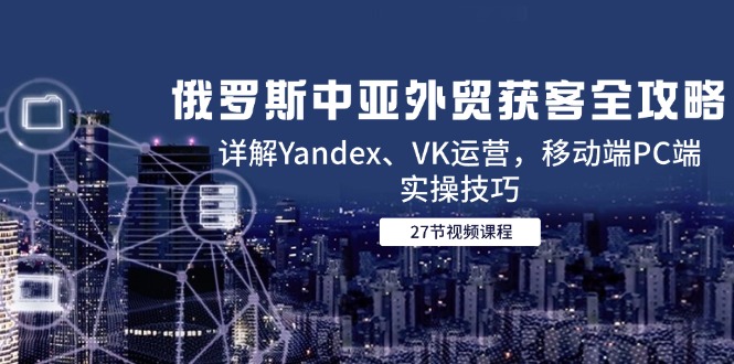 俄罗斯中亚外贸获客全攻略，详解Yandex、VK运营，移动端PC端实操技巧网赚项目-副业赚钱-互联网创业-资源整合八方网创